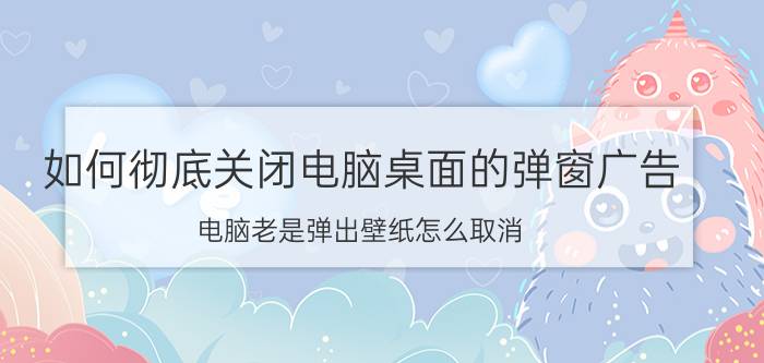 如何彻底关闭电脑桌面的弹窗广告 电脑老是弹出壁纸怎么取消？